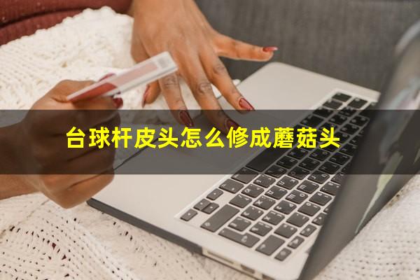 台球杆皮头怎么修成蘑菇头