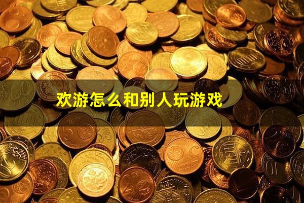 欢游怎么和别人玩游戏